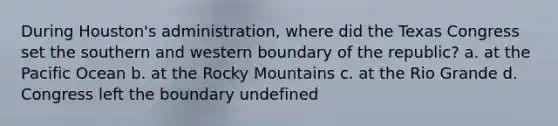 During Houston's administration, where did the Texas Congress set the southern and western boundary of the republic? a. at the Pacific Ocean b. at the Rocky Mountains c. at the Rio Grande d. Congress left the boundary undefined