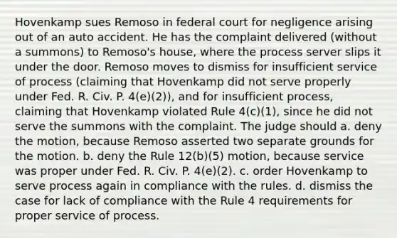 Hovenkamp sues Remoso in federal court for negligence arising out of an auto accident. He has the complaint delivered (without a summons) to Remoso's house, where the process server slips it under the door. Remoso moves to dismiss for insufficient service of process (claiming that Hovenkamp did not serve properly under Fed. R. Civ. P. 4(e)(2)), and for insufficient process, claiming that Hovenkamp violated Rule 4(c)(1), since he did not serve the summons with the complaint. The judge should a. deny the motion, because Remoso asserted two separate grounds for the motion. b. deny the Rule 12(b)(5) motion, because service was proper under Fed. R. Civ. P. 4(e)(2). c. order Hovenkamp to serve process again in compliance with the rules. d. dismiss the case for lack of compliance with the Rule 4 requirements for proper service of process.