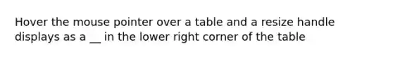 Hover the mouse pointer over a table and a resize handle displays as a __ in the lower right corner of the table