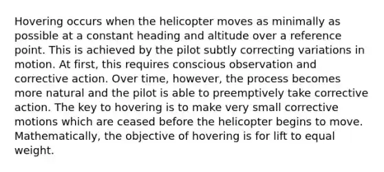 Hovering occurs when the helicopter moves as minimally as possible at a constant heading and altitude over a reference point. This is achieved by the pilot subtly correcting variations in motion. At first, this requires conscious observation and corrective action. Over time, however, the process becomes more natural and the pilot is able to preemptively take corrective action. The key to hovering is to make very small corrective motions which are ceased before the helicopter begins to move. Mathematically, the objective of hovering is for lift to equal weight.