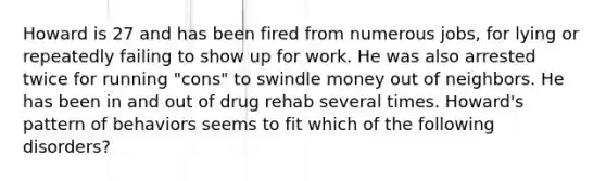 Howard is 27 and has been fired from numerous jobs, for lying or repeatedly failing to show up for work. He was also arrested twice for running "cons" to swindle money out of neighbors. He has been in and out of drug rehab several times. Howard's pattern of behaviors seems to fit which of the following disorders?