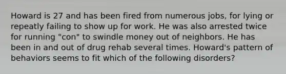 Howard is 27 and has been fired from numerous jobs, for lying or repeatly failing to show up for work. He was also arrested twice for running "con" to swindle money out of neighbors. He has been in and out of drug rehab several times. Howard's pattern of behaviors seems to fit which of the following disorders?