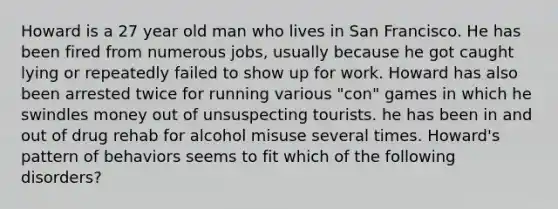 Howard is a 27 year old man who lives in San Francisco. He has been fired from numerous jobs, usually because he got caught lying or repeatedly failed to show up for work. Howard has also been arrested twice for running various "con" games in which he swindles money out of unsuspecting tourists. he has been in and out of drug rehab for alcohol misuse several times. Howard's pattern of behaviors seems to fit which of the following disorders?