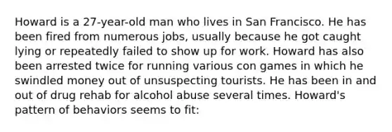 Howard is a 27-year-old man who lives in San Francisco. He has been fired from numerous jobs, usually because he got caught lying or repeatedly failed to show up for work. Howard has also been arrested twice for running various con games in which he swindled money out of unsuspecting tourists. He has been in and out of drug rehab for alcohol abuse several times. Howard's pattern of behaviors seems to fit: