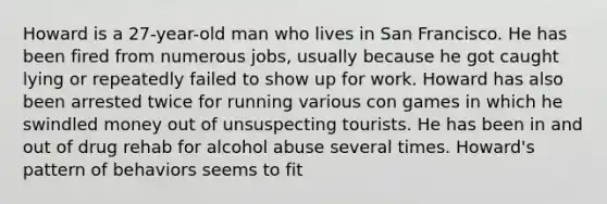 Howard is a 27-year-old man who lives in San Francisco. He has been fired from numerous jobs, usually because he got caught lying or repeatedly failed to show up for work. Howard has also been arrested twice for running various con games in which he swindled money out of unsuspecting tourists. He has been in and out of drug rehab for alcohol abuse several times. Howard's pattern of behaviors seems to fit