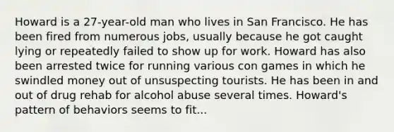 Howard is a 27-year-old man who lives in San Francisco. He has been fired from numerous jobs, usually because he got caught lying or repeatedly failed to show up for work. Howard has also been arrested twice for running various con games in which he swindled money out of unsuspecting tourists. He has been in and out of drug rehab for alcohol abuse several times. Howard's pattern of behaviors seems to fit...