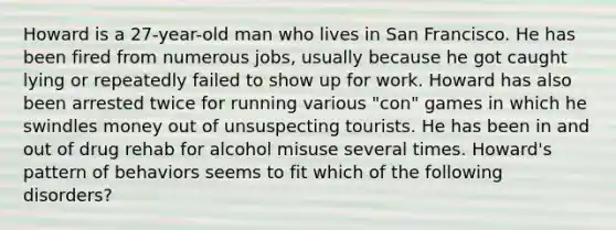 Howard is a 27-year-old man who lives in San Francisco. He has been fired from numerous jobs, usually because he got caught lying or repeatedly failed to show up for work. Howard has also been arrested twice for running various "con" games in which he swindles money out of unsuspecting tourists. He has been in and out of drug rehab for alcohol misuse several times. Howard's pattern of behaviors seems to fit which of the following disorders?