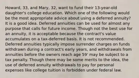 Howard, 33, and Mary, 32, want to fund their 13-year-old daughter's college education. Which one of the following would be the most appropriate advice about using a deferred annuity? It is a good idea. Deferred annuities can be used for almost any purpose that calls for future income. Though not the best use for an annuity, it is acceptable because the contract's value accumulates on a tax-deferred basis. It is not recommended. Deferred annuities typically impose surrender charges on funds withdrawn during a contract's early years, and withdrawals from annuities before the owners reach age 59' may be subject to a tax penalty. Though there may be some merits to the idea, the use of deferred annuity withdrawals to pay for personal expenses like college tuition is forbidden under federal law.