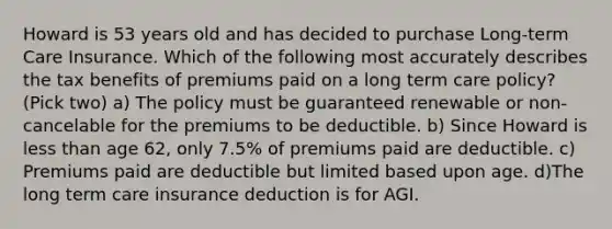 Howard is 53 years old and has decided to purchase Long-term Care Insurance. Which of the following most accurately describes the tax benefits of premiums paid on a long term care policy? (Pick two) a) The policy must be guaranteed renewable or non-cancelable for the premiums to be deductible. b) Since Howard is less than age 62, only 7.5% of premiums paid are deductible. c) Premiums paid are deductible but limited based upon age. d)The long term care insurance deduction is for AGI.