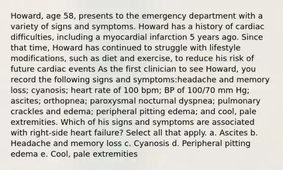 Howard, age 58, presents to the emergency department with a variety of signs and symptoms. Howard has a history of cardiac difficulties, including a myocardial infarction 5 years ago. Since that time, Howard has continued to struggle with lifestyle modifications, such as diet and exercise, to reduce his risk of future cardiac events As the first clinician to see Howard, you record the following signs and symptoms:headache and memory loss; cyanosis; heart rate of 100 bpm; BP of 100/70 mm Hg; ascites; orthopnea; paroxysmal nocturnal dyspnea; pulmonary crackles and edema; peripheral pitting edema; and cool, pale extremities. Which of his signs and symptoms are associated with right-side heart failure? Select all that apply. a. Ascites b. Headache and memory loss c. Cyanosis d. Peripheral pitting edema e. Cool, pale extremities