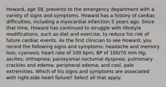 Howard, age 58, presents to the emergency department with a variety of signs and symptoms. Howard has a history of cardiac difficulties, including a myocardial infarction 5 years ago. Since that time, Howard has continued to struggle with lifestyle modifications, such as diet and exercise, to reduce his risk of future cardiac events. As the first clinician to see Howard, you record the following signs and symptoms: headache and memory loss; cyanosis; heart rate of 100 bpm; BP of 100/70 mm Hg; ascites; orthopnea; paroxysmal nocturnal dyspnea; pulmonary crackles and edema; peripheral edema; and cool, pale extremities. Which of his signs and symptoms are associated with right-side heart failure? Select all that apply.