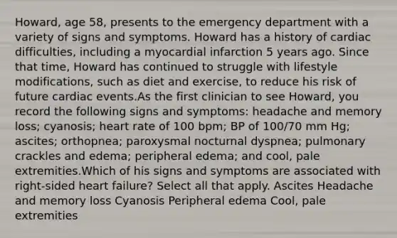 Howard, age 58, presents to the emergency department with a variety of signs and symptoms. Howard has a history of cardiac difficulties, including a myocardial infarction 5 years ago. Since that time, Howard has continued to struggle with lifestyle modifications, such as diet and exercise, to reduce his risk of future cardiac events.As the first clinician to see Howard, you record the following signs and symptoms: headache and memory loss; cyanosis; heart rate of 100 bpm; BP of 100/70 mm Hg; ascites; orthopnea; paroxysmal nocturnal dyspnea; pulmonary crackles and edema; peripheral edema; and cool, pale extremities.Which of his signs and symptoms are associated with right-sided heart failure? Select all that apply. Ascites Headache and memory loss Cyanosis Peripheral edema Cool, pale extremities