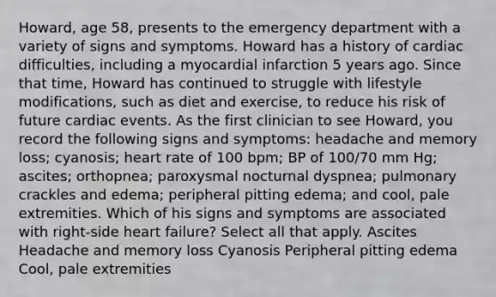 Howard, age 58, presents to the emergency department with a variety of signs and symptoms. Howard has a history of cardiac difficulties, including a myocardial infarction 5 years ago. Since that time, Howard has continued to struggle with lifestyle modifications, such as diet and exercise, to reduce his risk of future cardiac events. As the first clinician to see Howard, you record the following signs and symptoms: headache and memory loss; cyanosis; heart rate of 100 bpm; BP of 100/70 mm Hg; ascites; orthopnea; paroxysmal nocturnal dyspnea; pulmonary crackles and edema; peripheral pitting edema; and cool, pale extremities. Which of his signs and symptoms are associated with right-side heart failure? Select all that apply. Ascites Headache and memory loss Cyanosis Peripheral pitting edema Cool, pale extremities