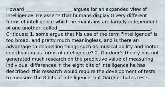 Howard ____________________ argues for an expanded view of intelligence. He asserts that humans display 8 very different forms of intelligence which he maintains are largely independent of one another, called _____________________ __________________. Critiques: 1. some argue that his use of the term "intelligence" is too broad, and pretty much meaningless, and is there an advantage to relabelling things such as musical ability and motor coordination as forms of intelligence? 2. Gardner's theory has not generated much research on the predictive value of measuring individual differences in the eight bits of intelligence he has described- this research would require the development of tests to measure the 8 bits of intelligence, but Gardner hates tests.