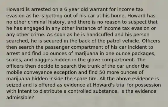 Howard is arrested on a 6 year old warrant for income tax evasion as he is getting out of his car at his home. Howard has no other criminal history, and there is no reason to suspect that he has engaged in any other instance of income tax evasion or any other crime. As soon as he is handcuffed and his person searched, he is secured in the back of the patrol vehicle. Officers then search the passenger compartment of his car incident to arrest and find 10 ounces of marijuana in one ounce packages, scales, and baggies hidden in the glove compartment. The officers then decide to search the trunk of the car under the mobile conveyance exception and find 50 more ounces of marijuana hidden inside the spare tire. All the above evidence is seized and is offered as evidence at Howard's trial for possession with intent to distribute a controlled substance. Is the evidence admissible?