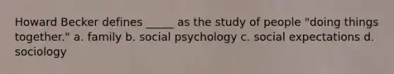 Howard Becker defines _____ as the study of people "doing things together." a. family b. social psychology c. social expectations d. sociology