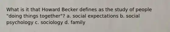 What is it that Howard Becker defines as the study of people "doing things together"? a. social expectations b. social psychology c. sociology d. family