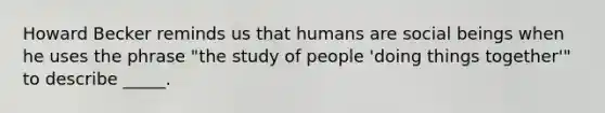 Howard Becker reminds us that humans are social beings when he uses the phrase "the study of people 'doing things together'" to describe _____.