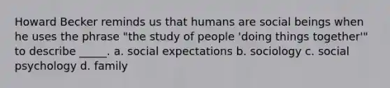 Howard Becker reminds us that humans are social beings when he uses the phrase "the study of people 'doing things together'" to describe _____. a. social expectations b. sociology c. social psychology d. family