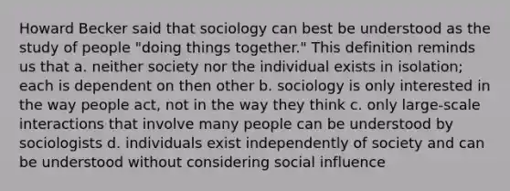 Howard Becker said that sociology can best be understood as the study of people "doing things together." This definition reminds us that a. neither society nor the individual exists in isolation; each is dependent on then other b. sociology is only interested in the way people act, not in the way they think c. only large-scale interactions that involve many people can be understood by sociologists d. individuals exist independently of society and can be understood without considering social influence