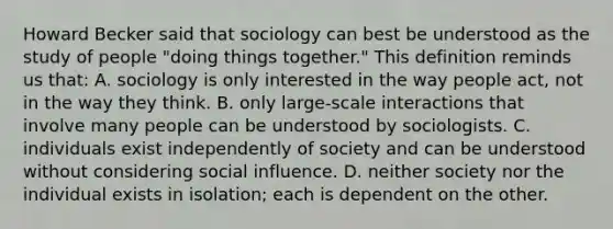 Howard Becker said that sociology can best be understood as the study of people "doing things together." This definition reminds us that: A. sociology is only interested in the way people act, not in the way they think. B. only large-scale interactions that involve many people can be understood by sociologists. C. individuals exist independently of society and can be understood without considering social influence. D. neither society nor the individual exists in isolation; each is dependent on the other.