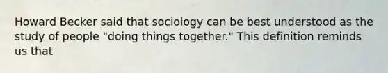 Howard Becker said that sociology can be best understood as the study of people "doing things together." This definition reminds us that