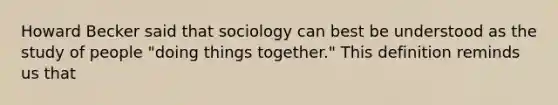 Howard Becker said that sociology can best be understood as the study of people "doing things together." This definition reminds us that