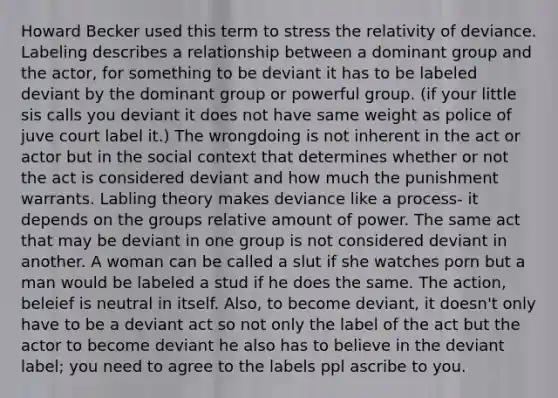 Howard Becker used this term to stress the relativity of deviance. Labeling describes a relationship between a dominant group and the actor, for something to be deviant it has to be labeled deviant by the dominant group or powerful group. (if your little sis calls you deviant it does not have same weight as police of juve court label it.) The wrongdoing is not inherent in the act or actor but in the social context that determines whether or not the act is considered deviant and how much the punishment warrants. Labling theory makes deviance like a process- it depends on the groups relative amount of power. The same act that may be deviant in one group is not considered deviant in another. A woman can be called a slut if she watches porn but a man would be labeled a stud if he does the same. The action, beleief is neutral in itself. Also, to become deviant, it doesn't only have to be a deviant act so not only the label of the act but the actor to become deviant he also has to believe in the deviant label; you need to agree to the labels ppl ascribe to you.