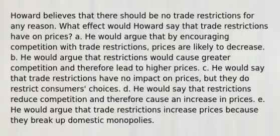 Howard believes that there should be no trade restrictions for any reason. What effect would Howard say that trade restrictions have on prices? a. He would argue that by encouraging competition with trade restrictions, prices are likely to decrease. b. He would argue that restrictions would cause greater competition and therefore lead to higher prices. c. He would say that trade restrictions have no impact on prices, but they do restrict consumers' choices. d. He would say that restrictions reduce competition and therefore cause an increase in prices. e. He would argue that trade restrictions increase prices because they break up domestic monopolies.