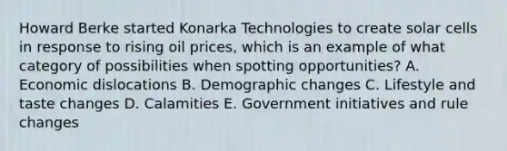 Howard Berke started Konarka Technologies to create solar cells in response to rising oil prices, which is an example of what category of possibilities when spotting opportunities? A. Economic dislocations B. Demographic changes C. Lifestyle and taste changes D. Calamities E. Government initiatives and rule changes