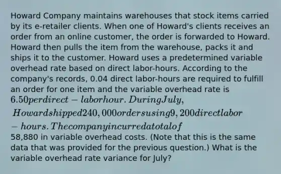 Howard Company maintains warehouses that stock items carried by its e-retailer clients. When one of Howard's clients receives an order from an online customer, the order is forwarded to Howard. Howard then pulls the item from the warehouse, packs it and ships it to the customer. Howard uses a predetermined variable overhead rate based on direct labor-hours. According to the company's records, 0.04 direct labor-hours are required to fulfill an order for one item and the variable overhead rate is 6.50 per direct-labor hour. During July, Howard shipped 240,000 orders using 9,200 direct labor-hours. The company incurred a total of58,880 in variable overhead costs. (Note that this is the same data that was provided for the previous question.) What is the variable overhead rate variance for July?