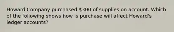 Howard Company purchased 300 of supplies on account. Which of the following shows how is purchase will affect Howard's ledger accounts?