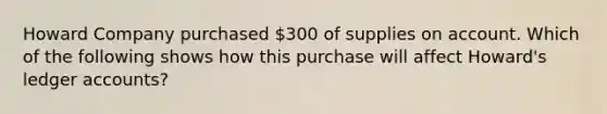 Howard Company purchased 300 of supplies on account. Which of the following shows how this purchase will affect Howard's ledger accounts?