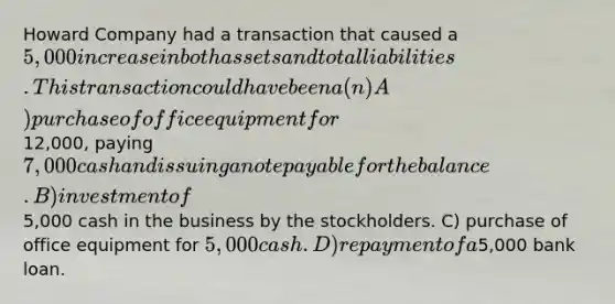 Howard Company had a transaction that caused a 5,000 increase in both assets and total liabilities. This transaction could have been a(n) A) purchase of office equipment for12,000, paying7,000 cash and issuing a note payable for the balance. B) investment of5,000 cash in the business by the stockholders. C) purchase of office equipment for 5,000 cash. D) repayment of a5,000 bank loan.