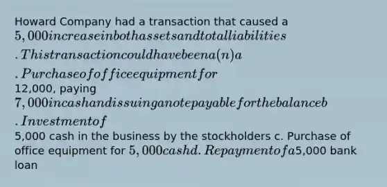 Howard Company had a transaction that caused a 5,000 increase in both assets and total liabilities. This transaction could have been a(n) a. Purchase of office equipment for12,000, paying7,000 in cash and issuing a note payable for the balance b. Investment of5,000 cash in the business by the stockholders c. Purchase of office equipment for 5,000 cash d. Repayment of a5,000 bank loan