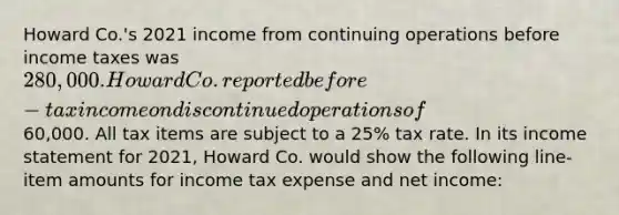 Howard Co.'s 2021 income from continuing operations before income taxes was 280,000. Howard Co. reported before-tax income on discontinued operations of60,000. All tax items are subject to a 25% tax rate. In its income statement for 2021, Howard Co. would show the following line-item amounts for income tax expense and net income: