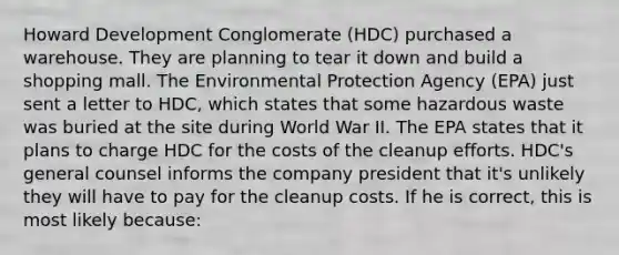 Howard Development Conglomerate (HDC) purchased a warehouse. They are planning to tear it down and build a shopping mall. The Environmental Protection Agency (EPA) just sent a letter to HDC, which states that some hazardous waste was buried at the site during World War II. The EPA states that it plans to charge HDC for the costs of the cleanup efforts. HDC's general counsel informs the company president that it's unlikely they will have to pay for the cleanup costs. If he is correct, this is most likely because: