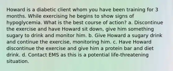 Howard is a diabetic client whom you have been training for 3 months. While exercising he begins to show signs of hypoglycemia. What is the best course of action? a. Discontinue the exercise and have Howard sit down, give him something sugary to drink and monitor him. b. Give Howard a sugary drink and continue the exercise, monitoring him. c. Have Howard discontinue the exercise and give him a protein bar and diet drink. d. Contact EMS as this is a potential life-threatening situation.