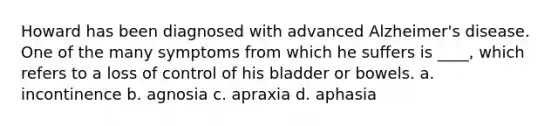 Howard has been diagnosed with advanced Alzheimer's disease. One of the many symptoms from which he suffers is ____, which refers to a loss of control of his bladder or bowels.​ a. ​incontinence b. ​agnosia c. ​apraxia d. ​aphasia