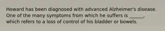 Howard has been diagnosed with advanced Alzheimer's disease. One of the many symptoms from which he suffers is ______, which refers to a loss of control of his bladder or bowels.