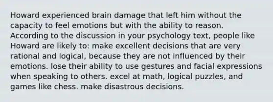 Howard experienced brain damage that left him without the capacity to feel emotions but with the ability to reason. According to the discussion in your psychology text, people like Howard are likely to: make excellent decisions that are very rational and logical, because they are not influenced by their emotions. lose their ability to use gestures and facial expressions when speaking to others. excel at math, logical puzzles, and games like chess. make disastrous decisions.