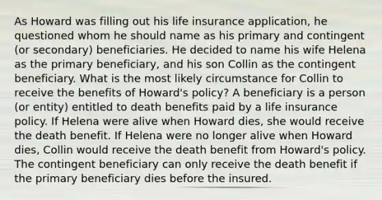 As Howard was filling out his life insurance application, he questioned whom he should name as his primary and contingent (or secondary) beneficiaries. He decided to name his wife Helena as the primary beneficiary, and his son Collin as the contingent beneficiary. What is the most likely circumstance for Collin to receive the benefits of Howard's policy? A beneficiary is a person (or entity) entitled to death benefits paid by a life insurance policy. If Helena were alive when Howard dies, she would receive the death benefit. If Helena were no longer alive when Howard dies, Collin would receive the death benefit from Howard's policy. The contingent beneficiary can only receive the death benefit if the primary beneficiary dies before the insured.