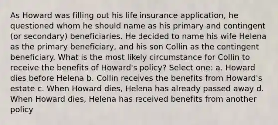 As Howard was filling out his life insurance application, he questioned whom he should name as his primary and contingent (or secondary) beneficiaries. He decided to name his wife Helena as the primary beneficiary, and his son Collin as the contingent beneficiary. What is the most likely circumstance for Collin to receive the benefits of Howard's policy? Select one: a. Howard dies before Helena b. Collin receives the benefits from Howard's estate c. When Howard dies, Helena has already passed away d. When Howard dies, Helena has received benefits from another policy