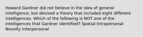 Howard Gardner did not believe in the idea of general intelligence, but devised a theory that included eight different intelligences. Which of the following is NOT one of the intelligences that Gardner identified? Spatial Intrapersonal Novelty Interpersonal