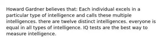 Howard Gardner believes that: Each individual excels in a particular type of intelligence and calls these multiple intelligences. there are twelve distinct intelligences. everyone is equal in all types of intelligence. IQ tests are the best way to measure intelligence.