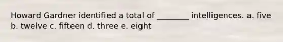 Howard Gardner identified a total of ________ intelligences. a. five b. twelve c. fifteen d. three e. eight