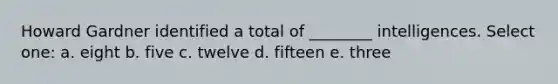 Howard Gardner identified a total of ________ intelligences. Select one: a. eight b. five c. twelve d. fifteen e. three