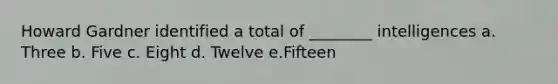 Howard Gardner identified a total of ________ intelligences a. Three b. Five c. Eight d. Twelve e.Fifteen