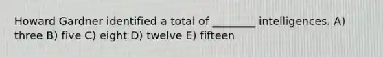 Howard Gardner identified a total of ________ intelligences. A) three B) five C) eight D) twelve E) fifteen