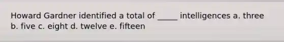 Howard Gardner identified a total of _____ intelligences a. three b. five c. eight d. twelve e. fifteen